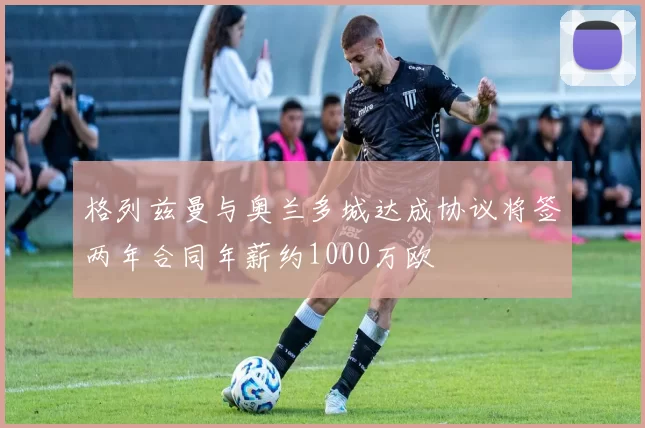 格列兹曼与奥兰多城达成协议将签两年合同年薪约1000万欧