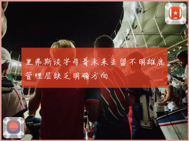 里弗斯谈字母哥未来去留不明雄鹿管理层缺乏明确方向