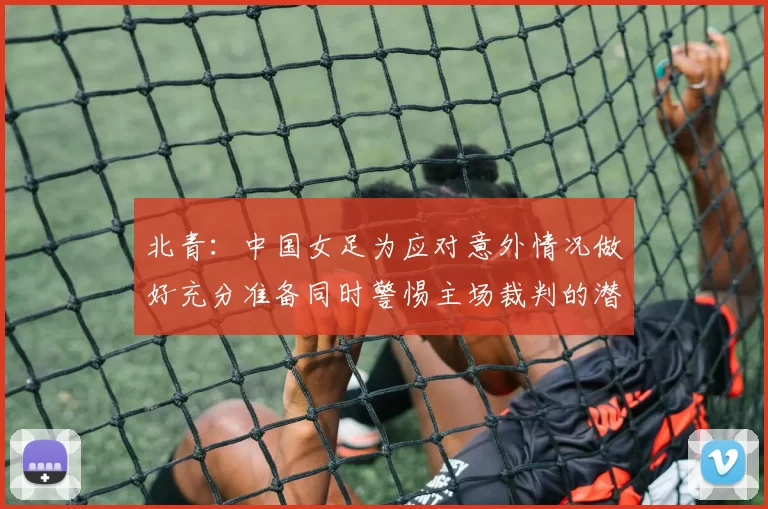 北青：中国女足为应对意外情况做好充分准备同时警惕主场裁判的潜在影响