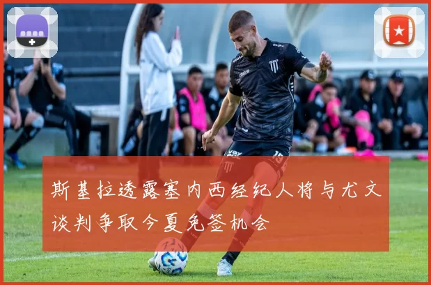 斯基拉透露塞内西经纪人将与尤文谈判争取今夏免签机会