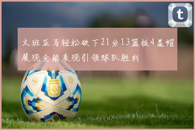 文班亚马轻松砍下21分13篮板4盖帽展现全能表现引领球队胜利