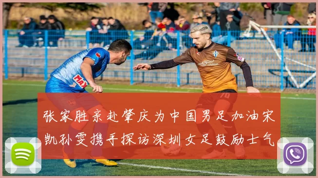 张家胜亲赴肇庆为中国男足加油宋凯孙雯携手探访深圳女足鼓励士气