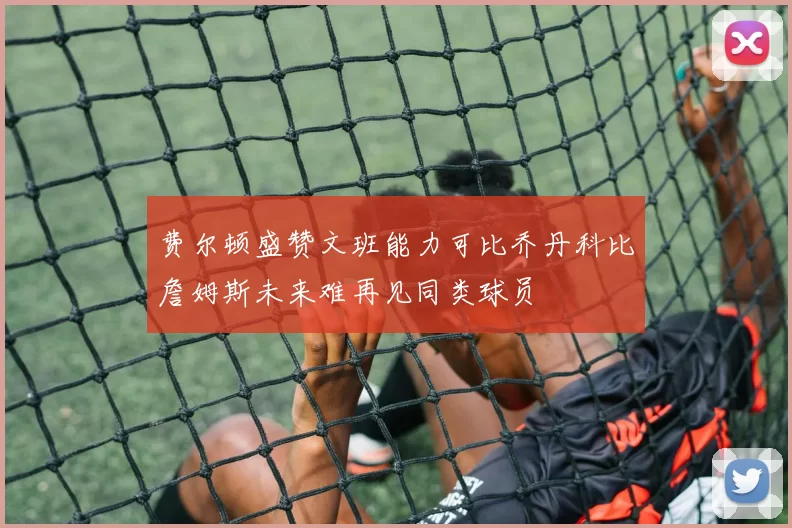 费尔顿盛赞文班能力可比乔丹科比詹姆斯未来难再见同类球员