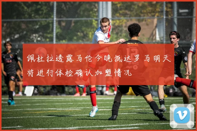 佩杜拉透露马伦今晚抵达罗马明天将进行体检确认加盟情况