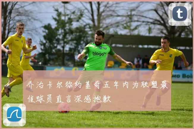 乔治卡尔称约基奇五年内为联盟最佳球员直言深感抱歉