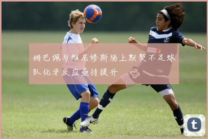 姆巴佩与维尼修斯场上默契不足球队化学反应亟待提升