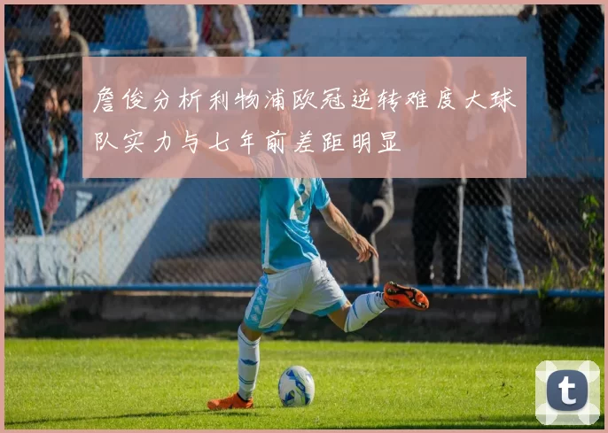 詹俊分析利物浦欧冠逆转难度大球队实力与七年前差距明显
