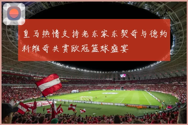 皇马热情支持老东家东契奇与德约科维奇共赏欧冠篮球盛宴