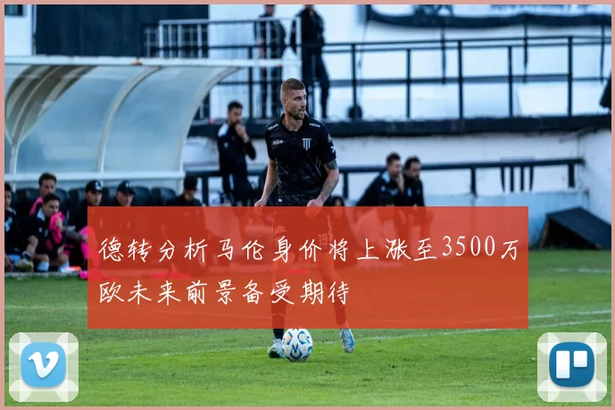 德转分析马伦身价将上涨至3500万欧未来前景备受期待