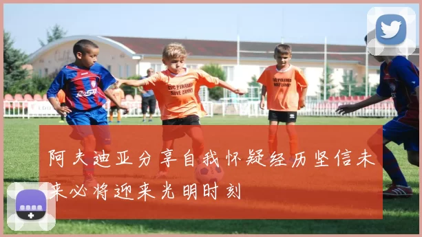 阿夫迪亚分享自我怀疑经历坚信未来必将迎来光明时刻