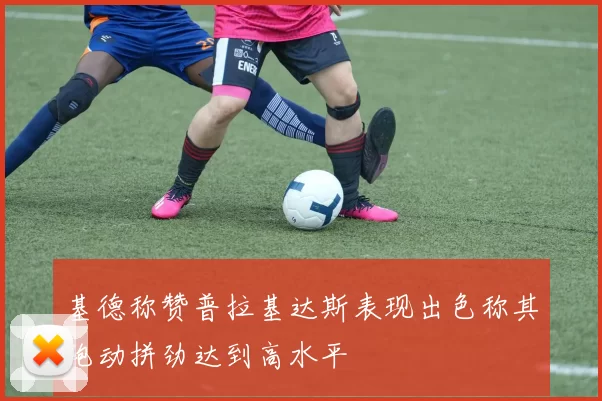 基德称赞普拉基达斯表现出色称其跑动拼劲达到高水平