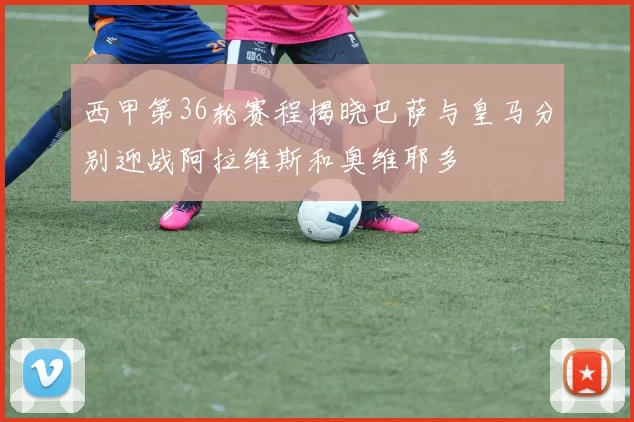 西甲第36轮赛程揭晓巴萨与皇马分别迎战阿拉维斯和奥维耶多