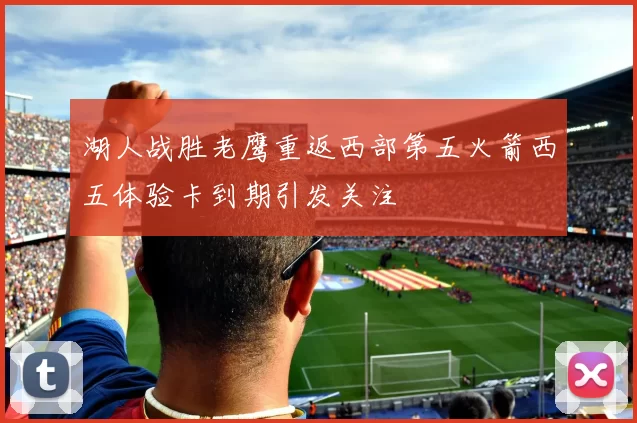 湖人战胜老鹰重返西部第五火箭西五体验卡到期引发关注